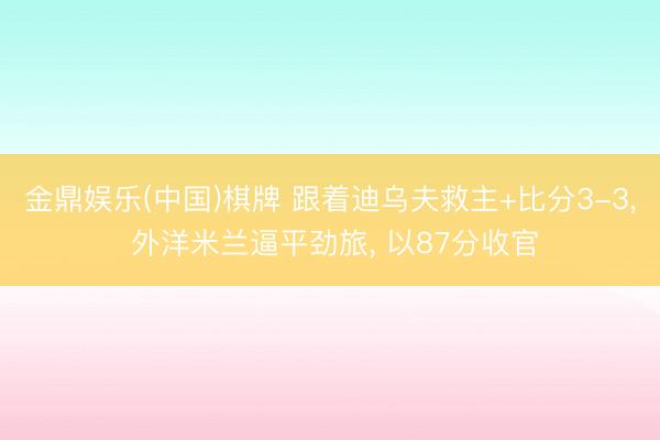 金鼎娱乐(中国)棋牌 跟着迪乌夫救主+比分3-3， 外洋米兰逼平劲旅， 以87分收官