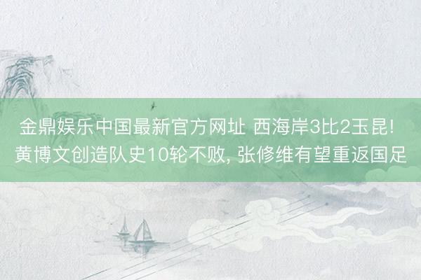 金鼎娱乐中国最新官方网址 西海岸3比2玉昆! 黄博文创造队史10轮不败， 张修维有望重返国足