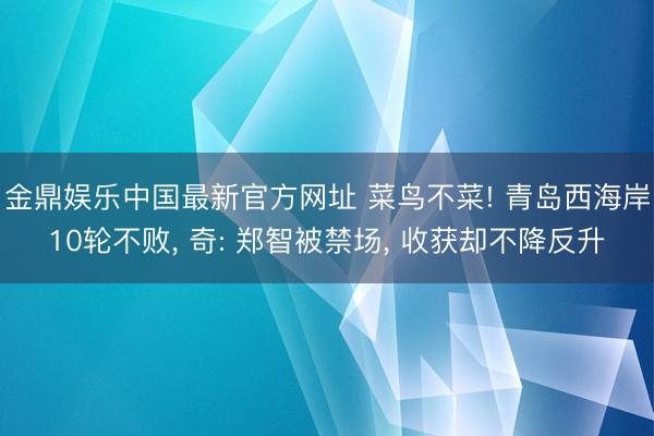金鼎娱乐中国最新官方网址 菜鸟不菜! 青岛西海岸10轮不败， 奇: 郑智被禁场， 收获却不降反升