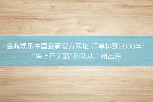 金鼎娱乐中国最新官方网址 订单排到2030年! “海上巨无霸”列队从广州出海