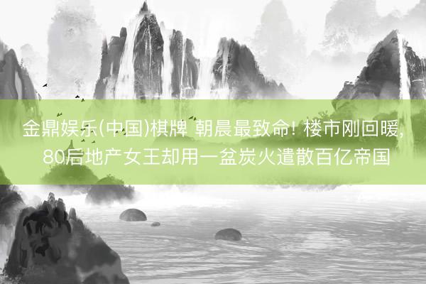 金鼎娱乐(中国)棋牌 朝晨最致命! 楼市刚回暖， 80后地产女王却用一盆炭火遣散百亿帝国