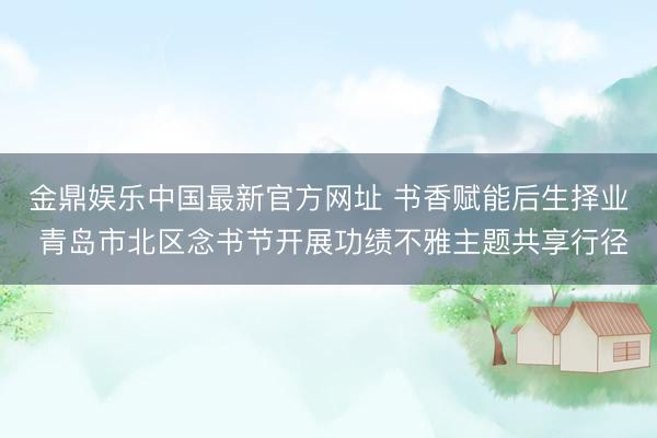 金鼎娱乐中国最新官方网址 书香赋能后生择业 青岛市北区念书节开展功绩不雅主题共享行径