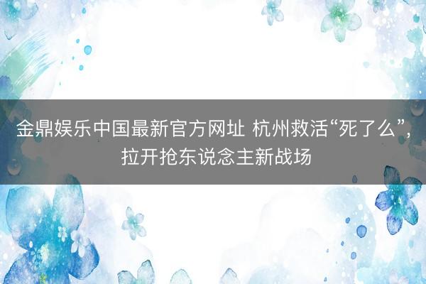 金鼎娱乐中国最新官方网址 杭州救活“死了么”， 拉开抢东说念主新战场