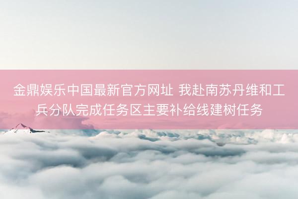金鼎娱乐中国最新官方网址 我赴南苏丹维和工兵分队完成任务区主要补给线建树任务