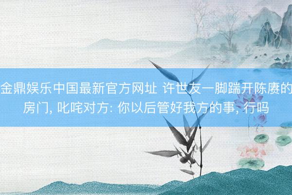 金鼎娱乐中国最新官方网址 许世友一脚踹开陈赓的房门， 叱咤对方: 你以后管好我方的事， 行吗