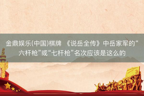 金鼎娱乐(中国)棋牌 《说岳全传》中岳家军的“六杆枪”或“七杆枪”名次应该是这么的