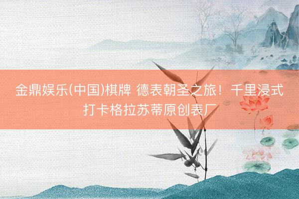 金鼎娱乐(中国)棋牌 德表朝圣之旅！千里浸式打卡格拉苏蒂原创表厂