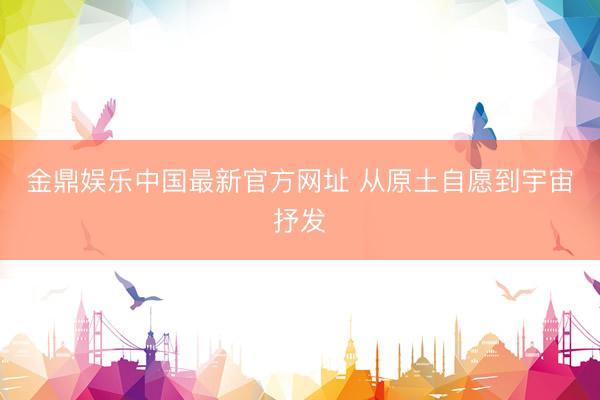 金鼎娱乐中国最新官方网址 从原土自愿到宇宙抒发