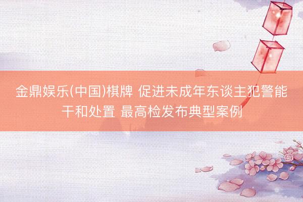 金鼎娱乐(中国)棋牌 促进未成年东谈主犯警能干和处置 最高检发布典型案例
