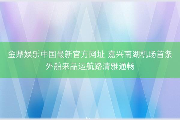 金鼎娱乐中国最新官方网址 嘉兴南湖机场首条外舶来品运航路清雅通畅