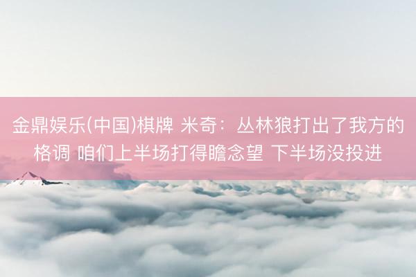 金鼎娱乐(中国)棋牌 米奇：丛林狼打出了我方的格调 咱们上半场打得瞻念望 下半场没投进