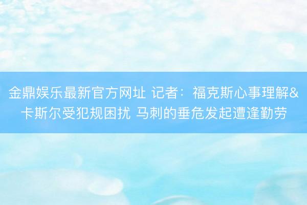 金鼎娱乐最新官方网址 记者：福克斯心事理解&卡斯尔受犯规困扰 马刺的垂危发起遭逢勤劳
