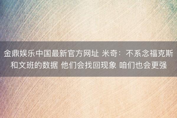 金鼎娱乐中国最新官方网址 米奇：不系念福克斯和文班的数据 他们会找回现象 咱们也会更强