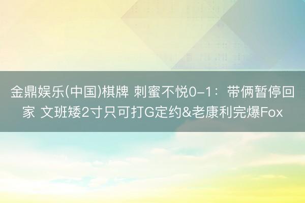 金鼎娱乐(中国)棋牌 刺蜜不悦0-1：带俩暂停回家 文班矮2寸只可打G定约&老康利完爆Fox