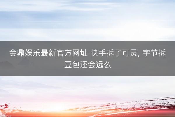 金鼎娱乐最新官方网址 快手拆了可灵， 字节拆豆包还会远么