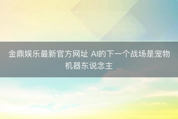 金鼎娱乐最新官方网址 AI的下一个战场是宠物机器东说念主