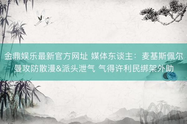 金鼎娱乐最新官方网址 媒体东谈主：麦基斯佩尔曼攻防散漫&派头泄气 气得许利民绑架外助