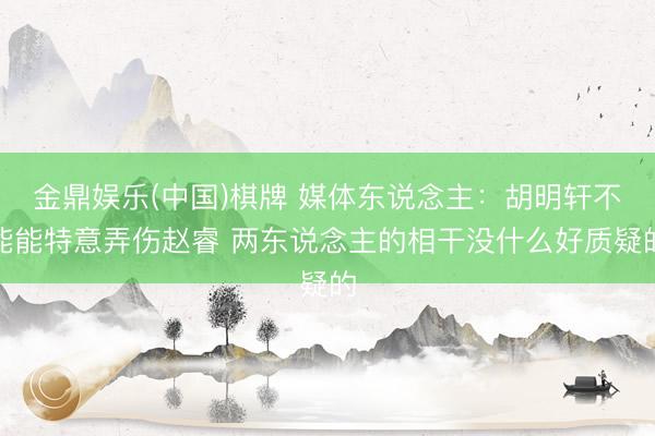 金鼎娱乐(中国)棋牌 媒体东说念主：胡明轩不能能特意弄伤赵睿 两东说念主的相干没什么好质疑的