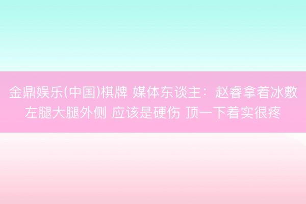 金鼎娱乐(中国)棋牌 媒体东谈主：赵睿拿着冰敷左腿大腿外侧 应该是硬伤 顶一下着实很疼