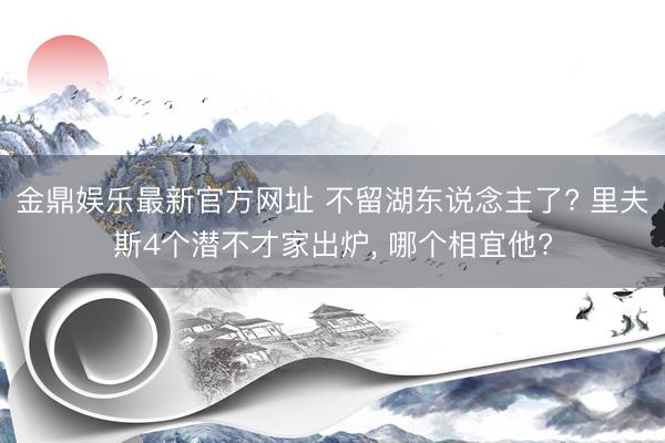 金鼎娱乐最新官方网址 不留湖东说念主了? 里夫斯4个潜不才家出炉， 哪个相宜他?