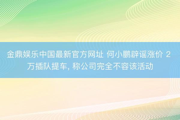 金鼎娱乐中国最新官方网址 何小鹏辟谣涨价 2 万插队提车， 称公司完全不容该活动