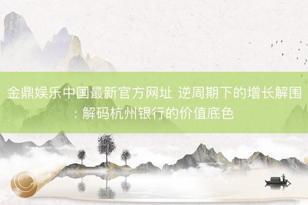金鼎娱乐中国最新官方网址 逆周期下的增长解围: 解码杭州银行的价值底色