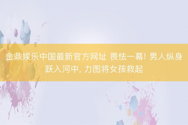 金鼎娱乐中国最新官方网址 畏怯一幕! 男人纵身跃入河中， 力图将女孩救起