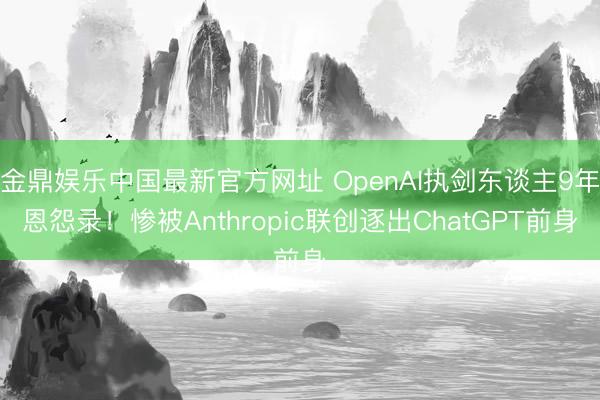 金鼎娱乐中国最新官方网址 OpenAI执剑东谈主9年恩怨录！惨被Anthropic联创逐出ChatGPT前身