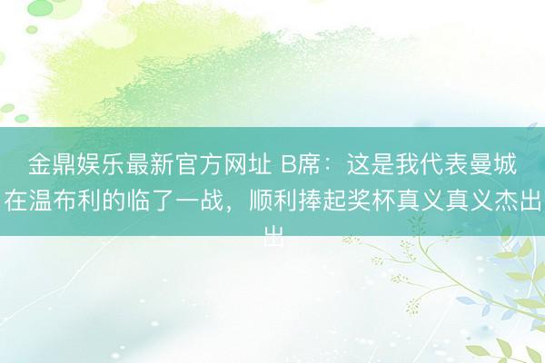 金鼎娱乐最新官方网址 B席：这是我代表曼城在温布利的临了一战，顺利捧起奖杯真义真义杰出