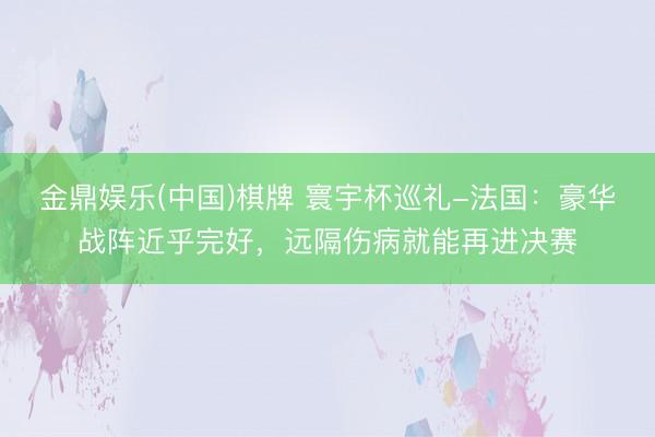 金鼎娱乐(中国)棋牌 寰宇杯巡礼-法国：豪华战阵近乎完好，远隔伤病就能再进决赛