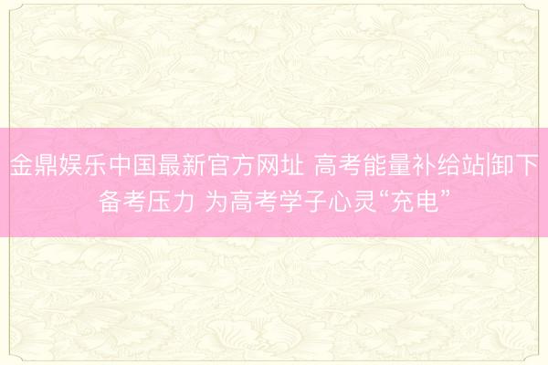 金鼎娱乐中国最新官方网址 高考能量补给站|卸下备考压力 为高考学子心灵“充电”