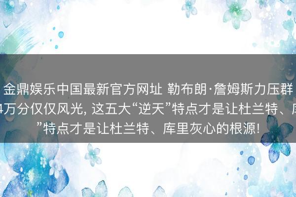金鼎娱乐中国最新官方网址 勒布朗·詹姆斯力压群雄的终极真相: 4万分仅仅风光, 这五大“逆天”特点才是让杜兰特、库里灰心的根源!