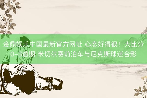 金鼎娱乐中国最新官方网址 心态好得很！大比分0-3逾期 米切尔赛前泊车与尼克斯球迷合影