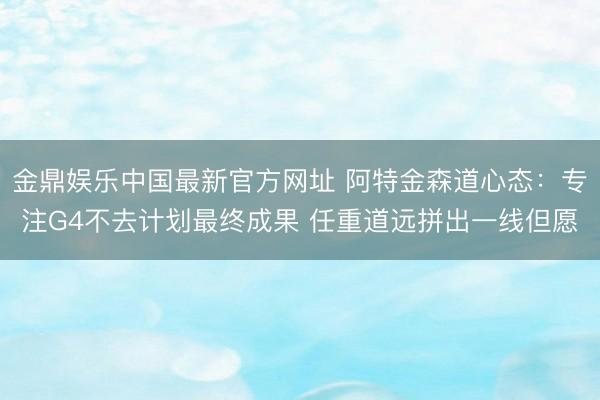 金鼎娱乐中国最新官方网址 阿特金森道心态：专注G4不去计划最终成果 任重道远拼出一线但愿