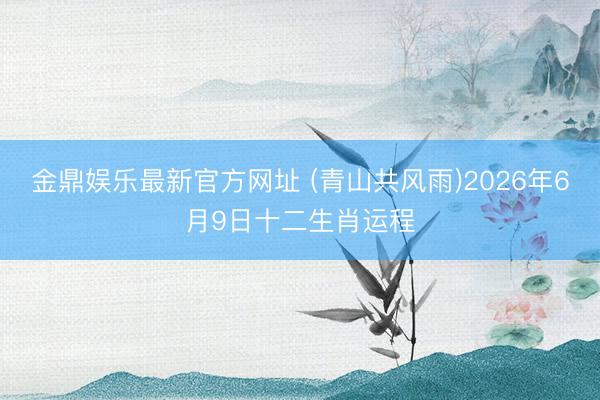 金鼎娱乐最新官方网址 (青山共风雨)2026年6月9日十二生肖运程