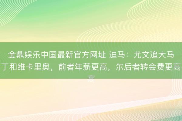 金鼎娱乐中国最新官方网址 迪马：尤文追大马丁和维卡里奥，前者年薪更高，尔后者转会费更高