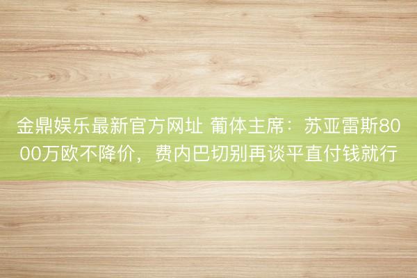 金鼎娱乐最新官方网址 葡体主席：苏亚雷斯8000万欧不降价，费内巴切别再谈平直付钱就行