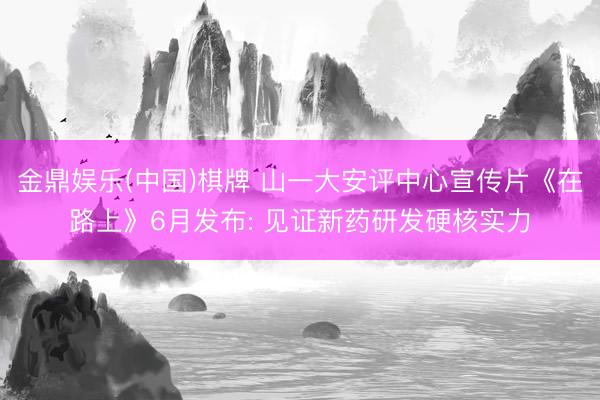 金鼎娱乐(中国)棋牌 山一大安评中心宣传片《在路上》6月发布: 见证新药研发硬核实力
