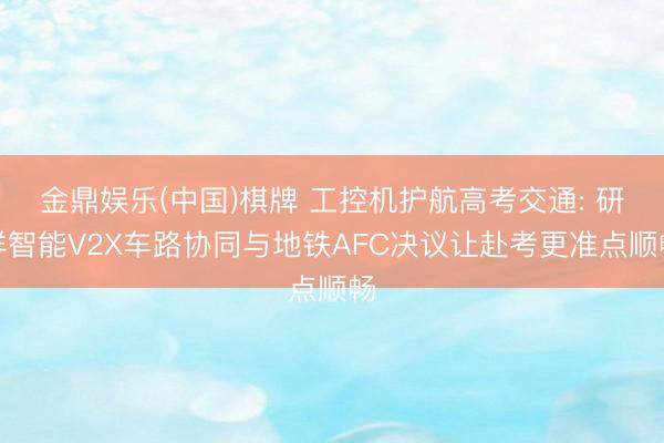 金鼎娱乐(中国)棋牌 工控机护航高考交通: 研祥智能V2X车路协同与地铁AFC决议让赴考更准点顺畅