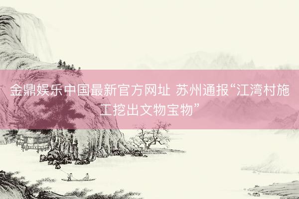 金鼎娱乐中国最新官方网址 苏州通报“江湾村施工挖出文物宝物”