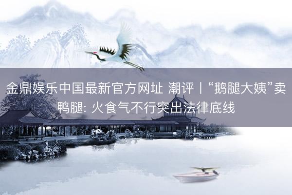 金鼎娱乐中国最新官方网址 潮评丨“鹅腿大姨”卖鸭腿: 火食气不行突出法律底线