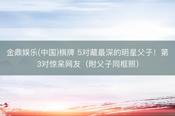 金鼎娱乐(中国)棋牌 5对藏最深的明星父子！第3对惊呆网友（附父子同框照）