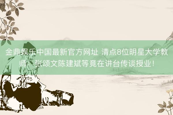 金鼎娱乐中国最新官方网址 清点8位明星大学教师：张颂文陈建斌等竟在讲台传谈授业！