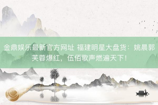 金鼎娱乐最新官方网址 福建明星大盘货：姚晨郭芙蓉爆红，伍佰歌声燃遍天下！