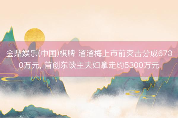金鼎娱乐(中国)棋牌 溜溜梅上市前突击分成6730万元， 首创东谈主夫妇拿走约5300万元