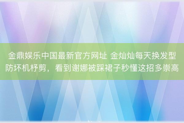 金鼎娱乐中国最新官方网址 金灿灿每天换发型防坏机杼剪,看到谢娜被踩裙子秒懂这招多崇高