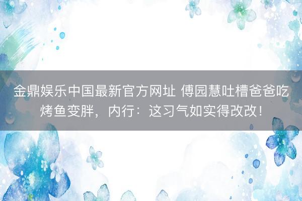 金鼎娱乐中国最新官方网址 傅园慧吐槽爸爸吃烤鱼变胖，内行：这习气如实得改改！