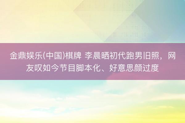 金鼎娱乐(中国)棋牌 李晨晒初代跑男旧照，网友叹如今节目脚本化、好意思颜过度