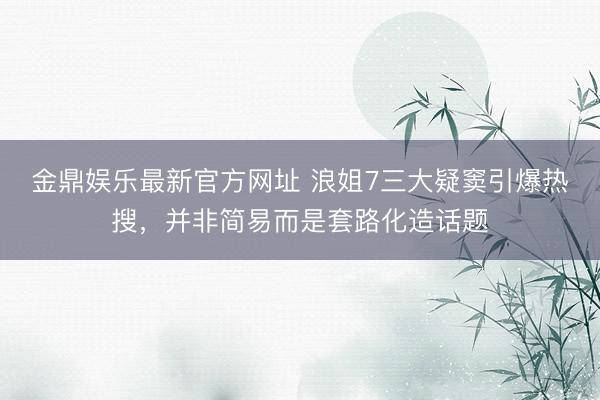 金鼎娱乐最新官方网址 浪姐7三大疑窦引爆热搜，并非简易而是套路化造话题