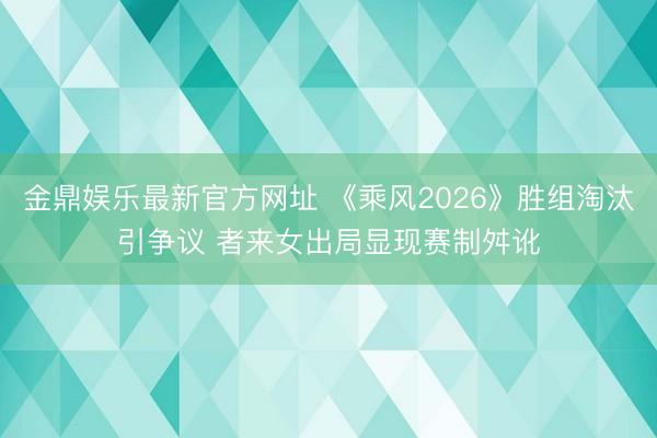 金鼎娱乐最新官方网址 《乘风2026》胜组淘汰引争议 者来女出局显现赛制舛讹